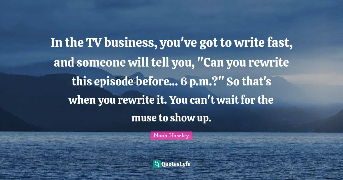 In the TV business, you've got to write fast, and someone will tell you, "Can you rewrite this episode before... 6 p.m.?" So that's when you rewrite it. You can't wait for the muse to show up.