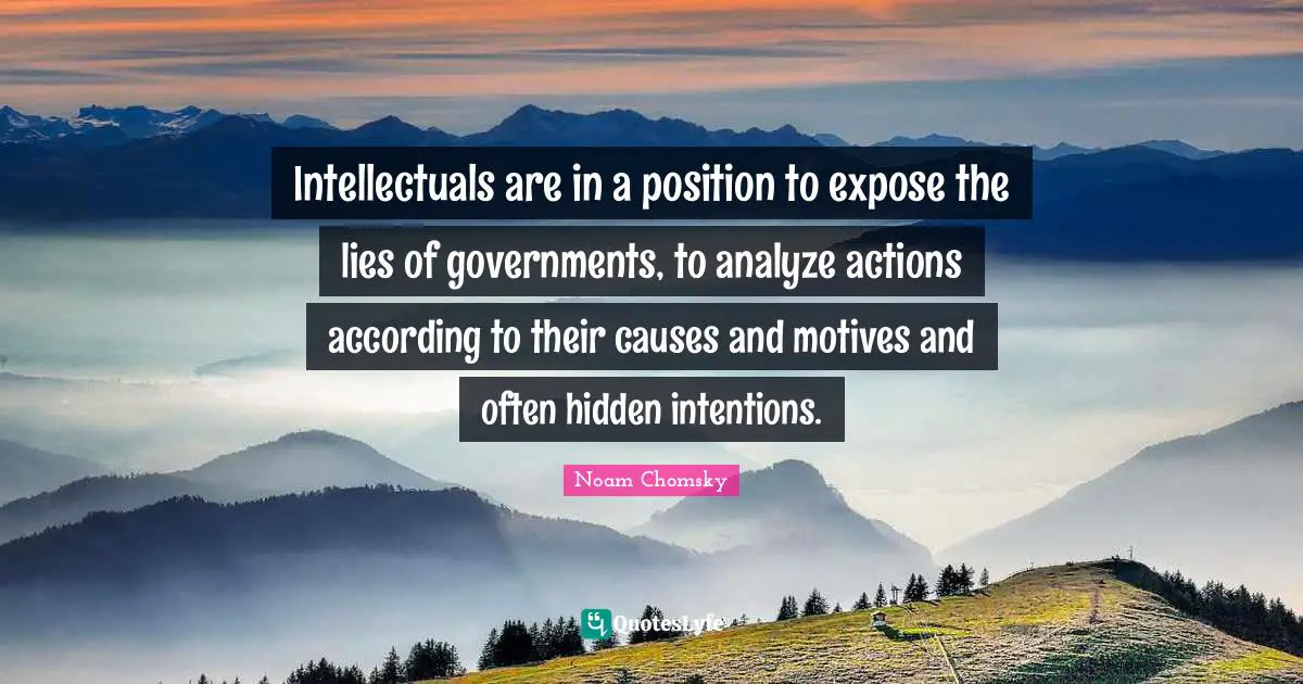Intellectuals are in a position to expose the lies of governments, to analyze actions according to their causes and motives and often hidden intentions.