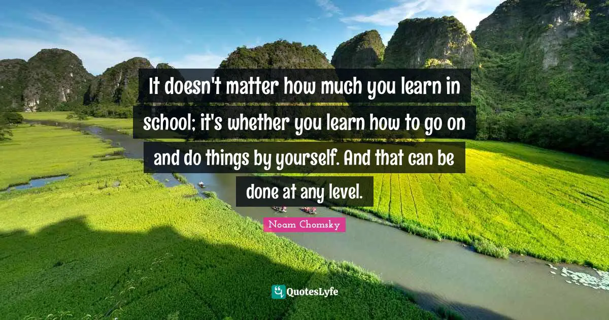 It doesn't matter how much you learn in school; it's whether you learn how to go on and do things by yourself. And that can be done at any level.