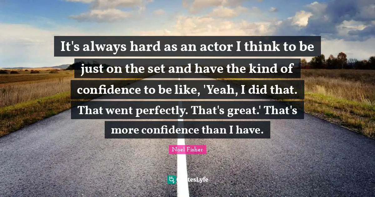 It's always hard as an actor I think to be just on the set and have the kind of confidence to be like, 'Yeah, I did that. That went perfectly. That's great.' That's more confidence than I have.