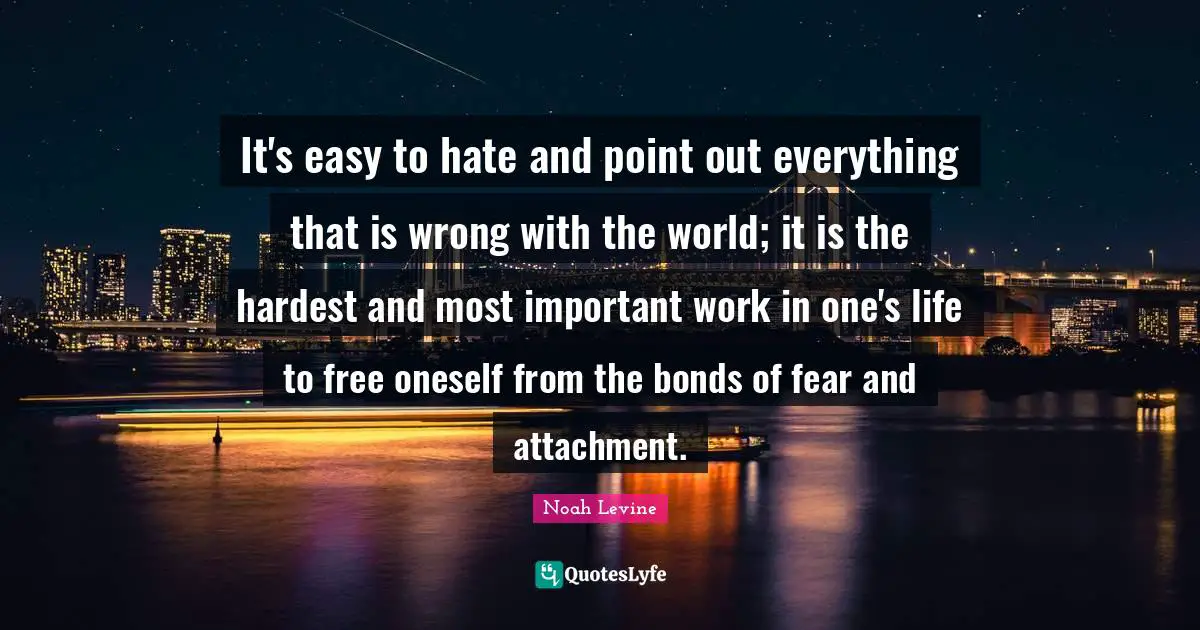 It's easy to hate and point out everything that is wrong with the world; it is the hardest and most important work in one's life to free oneself from the bonds of fear and attachment.