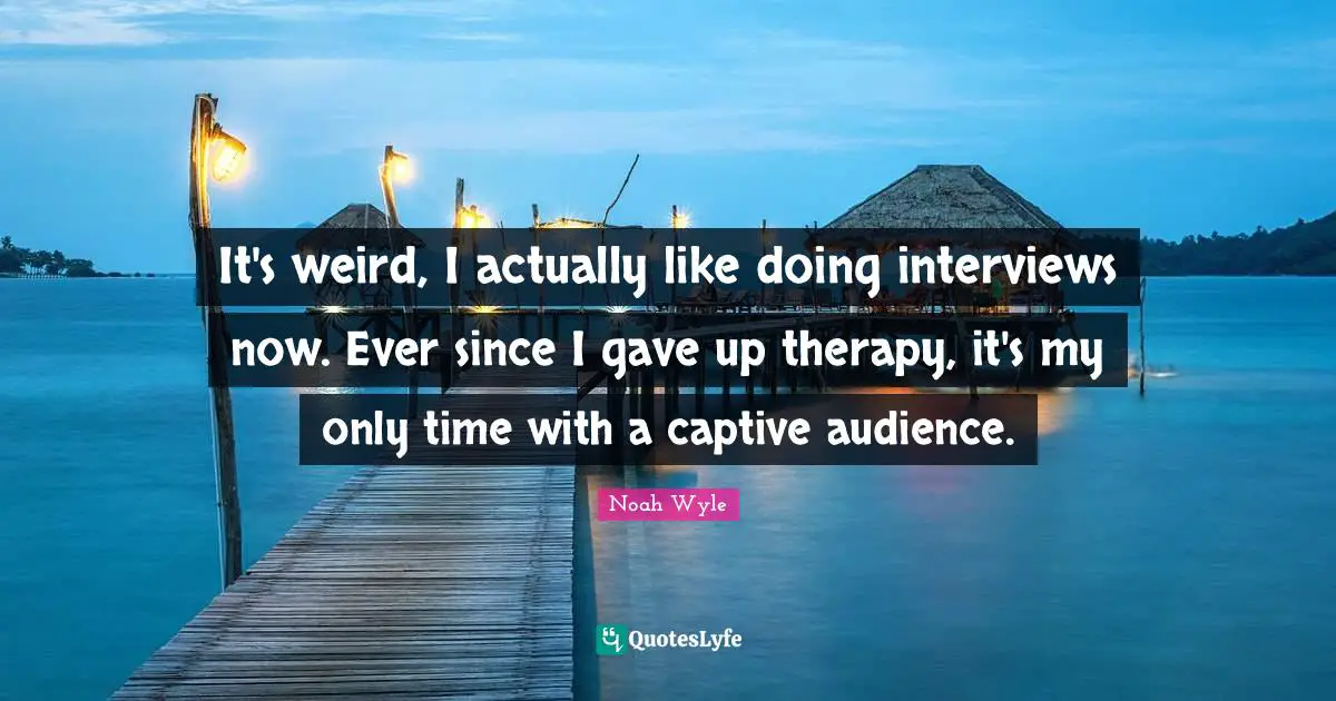 It's weird, I actually like doing interviews now. Ever since I gave up therapy, it's my only time with a captive audience.
