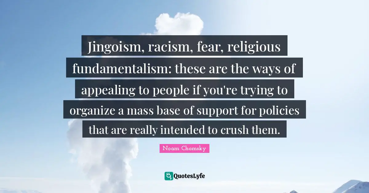 Noam Chomsky Quotes: Jingoism, racism, fear, religious fundamentalism: these are the ways of appealing to people if you're trying to organize a mass base of support for policies that are really intended to crush them.