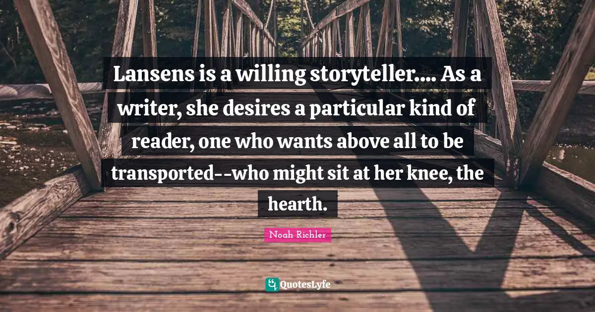 Lansens is a willing storyteller.... As a writer, she desires a particular kind of reader, one who wants above all to be transported--who might sit at her knee, the hearth.