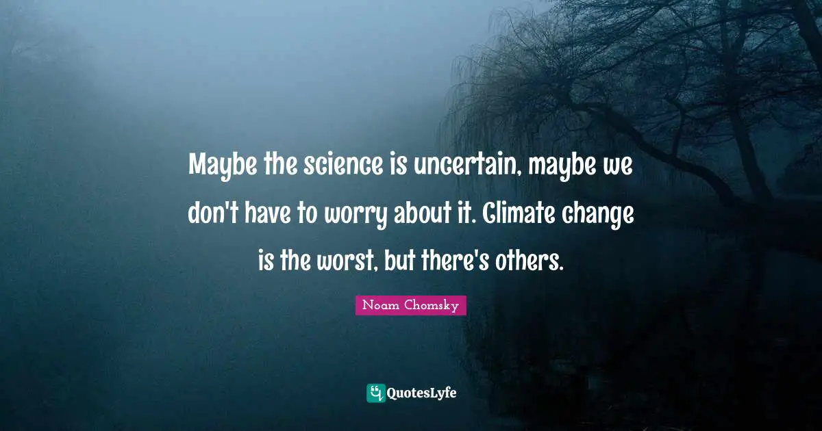 Maybe the science is uncertain, maybe we don't have to worry about it. Climate change is the worst, but there's others.