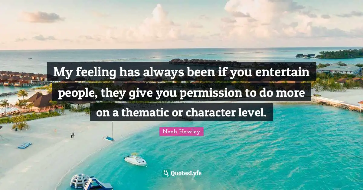 My feeling has always been if you entertain people, they give you permission to do more on a thematic or character level.
