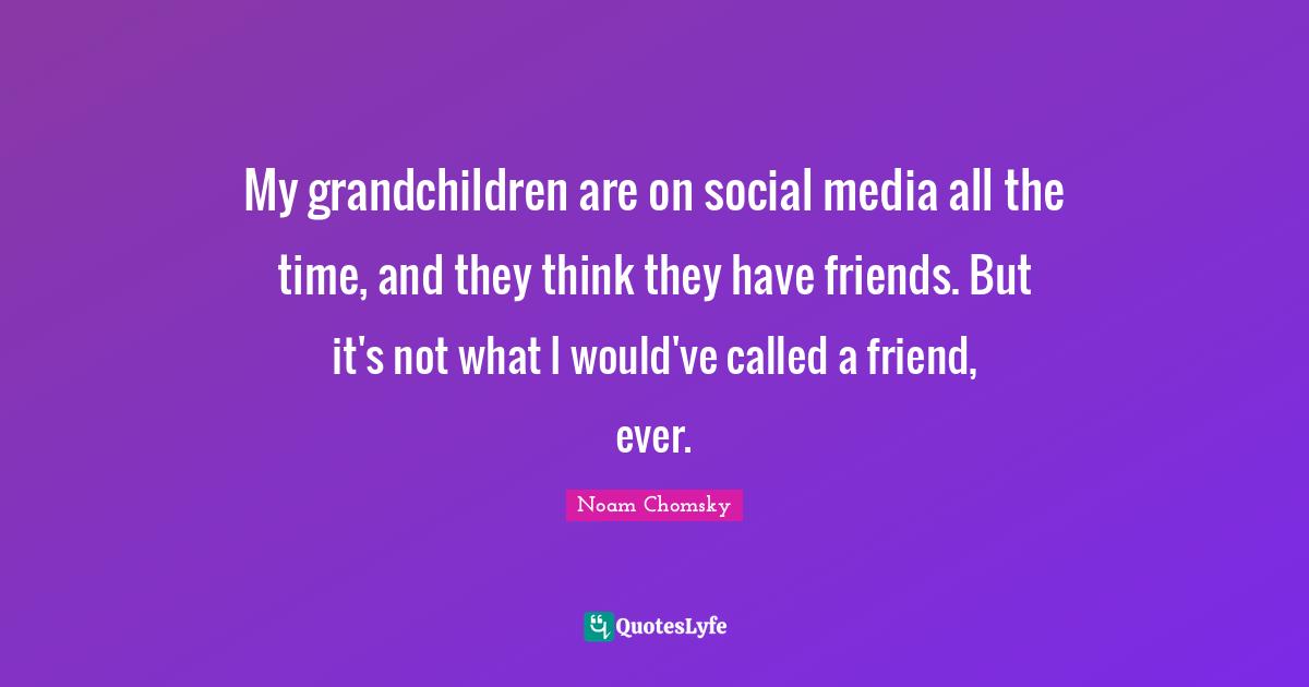 My grandchildren are on social media all the time, and they think they have friends. But it's not what I would've called a friend, ever.