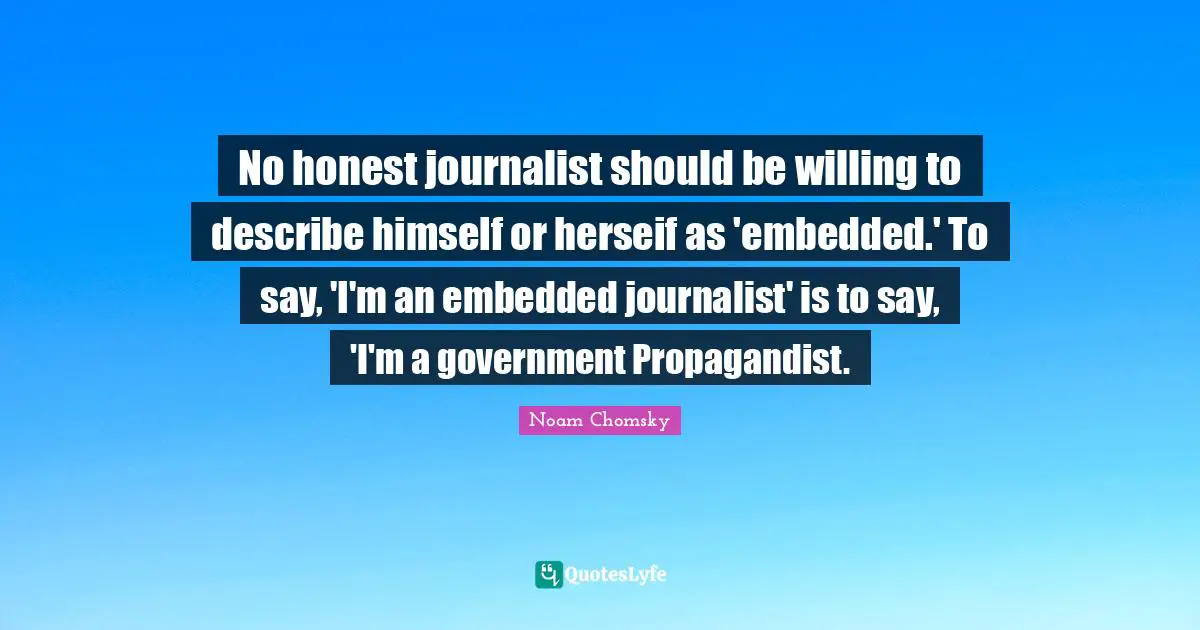 No honest journalist should be willing to describe himself or herseif as 'embedded.' To say, 'I'm an embedded journalist' is to say, 'I'm a government Propagandist.