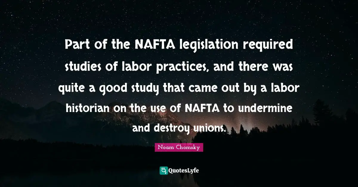 Part of the NAFTA legislation required studies of labor practices, and there was quite a good study that came out by a labor historian on the use of NAFTA to undermine and destroy unions.