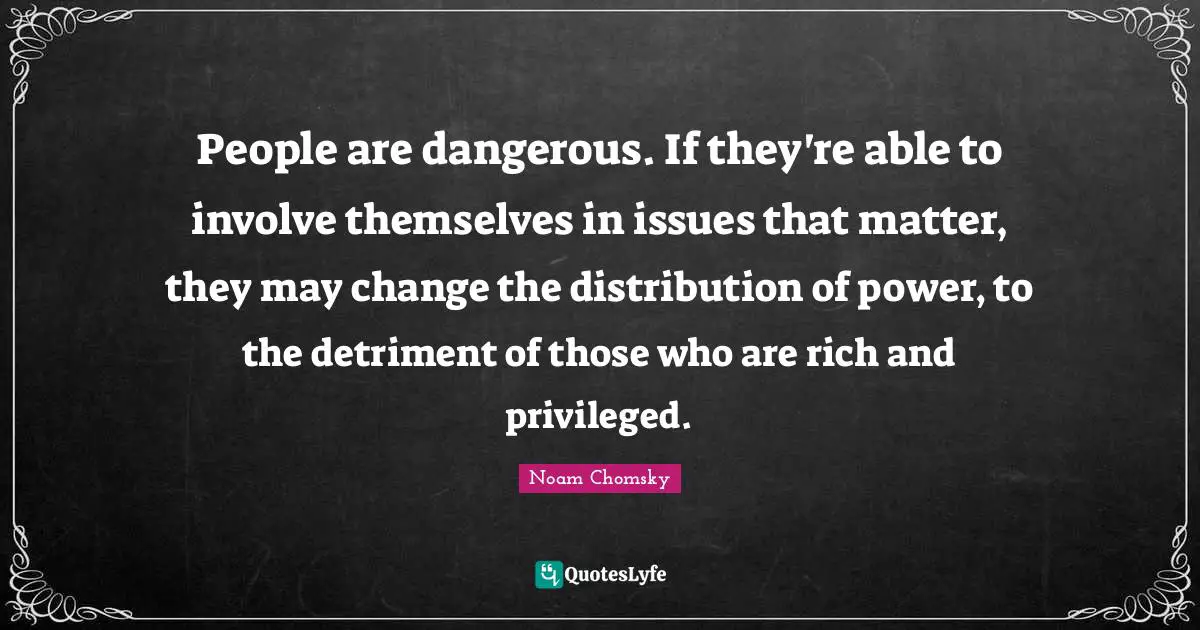 People are dangerous. If they're able to involve themselves in issues that matter, they may change the distribution of power, to the detriment of those who are rich and privileged.