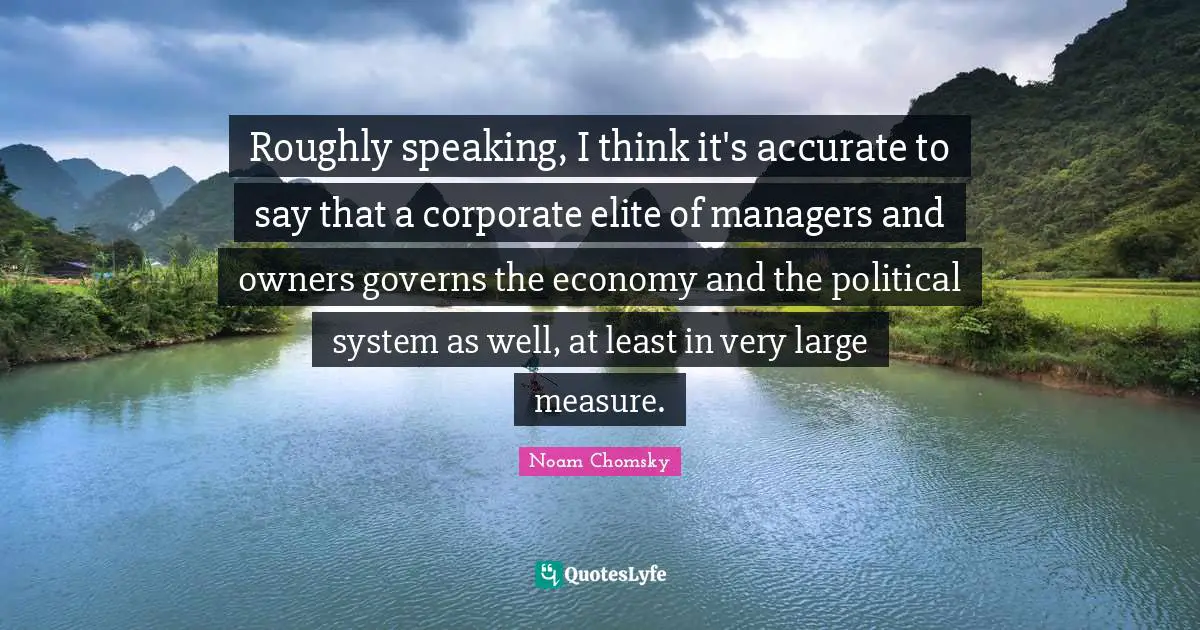 Roughly speaking, I think it's accurate to say that a corporate elite of managers and owners governs the economy and the political system as well, at least in very large measure.