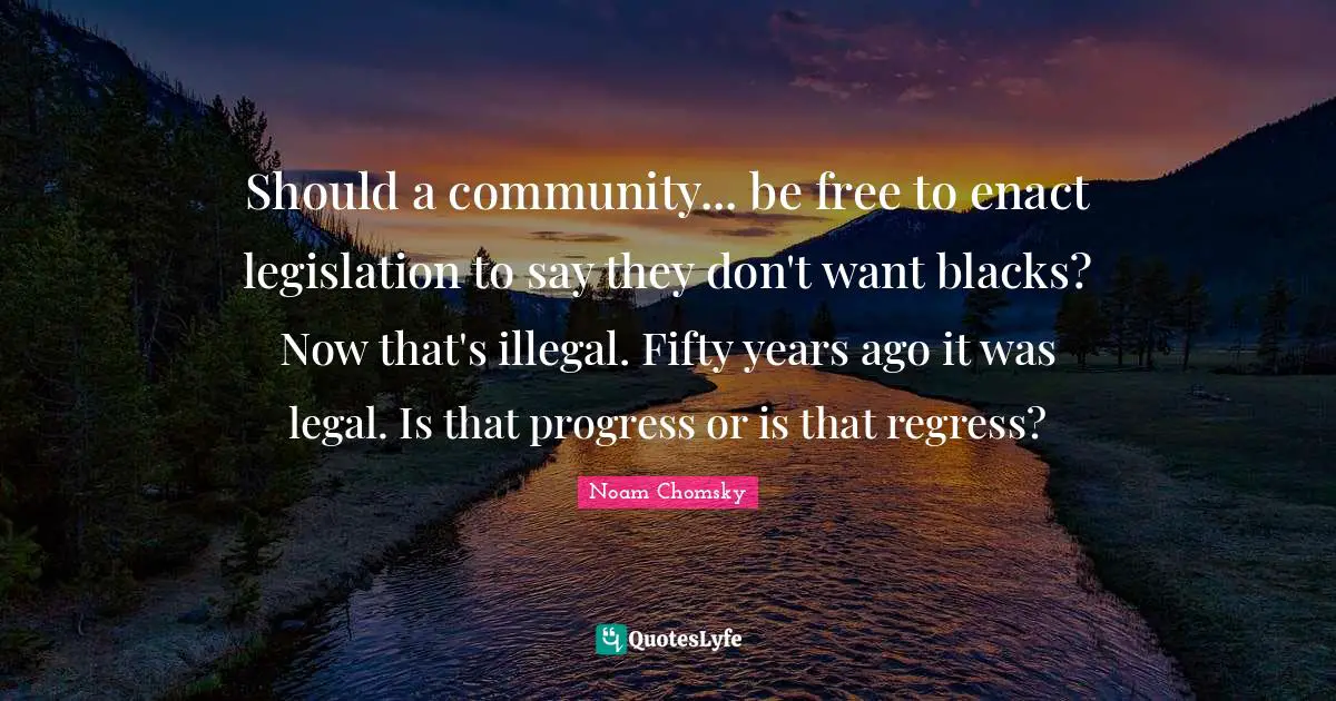 Should a community... be free to enact legislation to say they don't want blacks? Now that's illegal. Fifty years ago it was legal. Is that progress or is that regress?