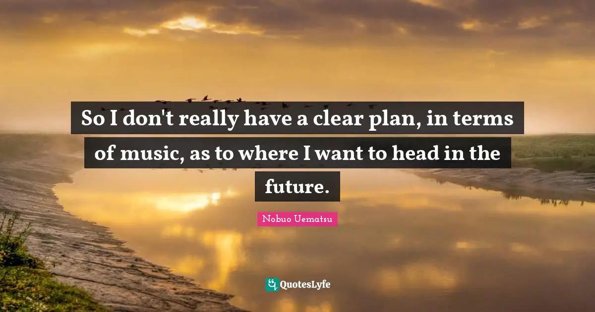 So I don't really have a clear plan, in terms of music, as to where I want to head in the future.