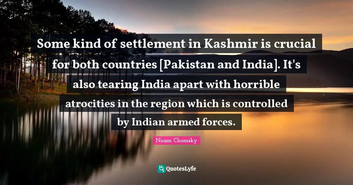 Some kind of settlement in Kashmir is crucial for both countries [Pakistan and India]. It's also tearing India apart with horrible atrocities in the region which is controlled by Indian armed forces.