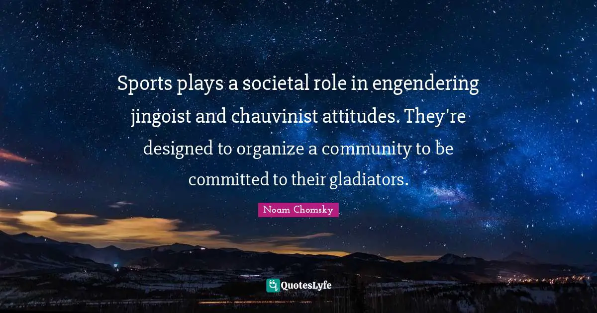 Sports plays a societal role in engendering jingoist and chauvinist attitudes. They're designed to organize a community to be committed to their gladiators.