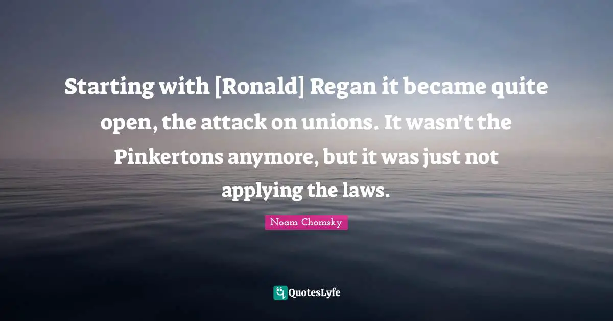 Starting with [Ronald] Regan it became quite open, the attack on unions. It wasn't the Pinkertons anymore, but it was just not applying the laws.