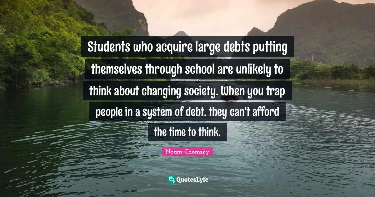 Noam Chomsky Quotes: Students who acquire large debts putting themselves through school are unlikely to think about changing society. When you trap people in a system of debt, they can't afford the time to think.