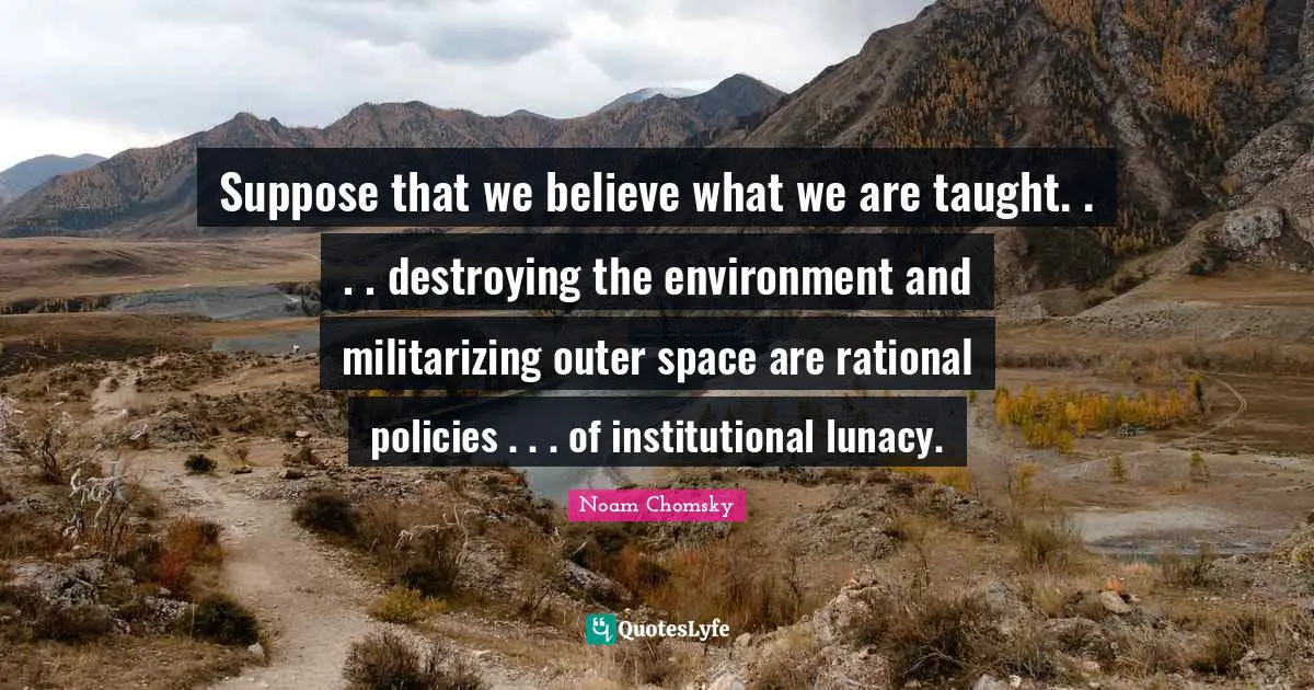 Suppose that we believe what we are taught. . . . destroying the environment and militarizing outer space are rational policies . . . of institutional lunacy.