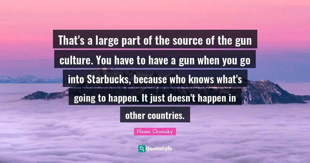 Starbucks Quotes: "That's a large part of the source of the gun culture. You have to have a gun when you go into Starbucks, because who knows what's going to happen. It just doesn't happen in other countries."
