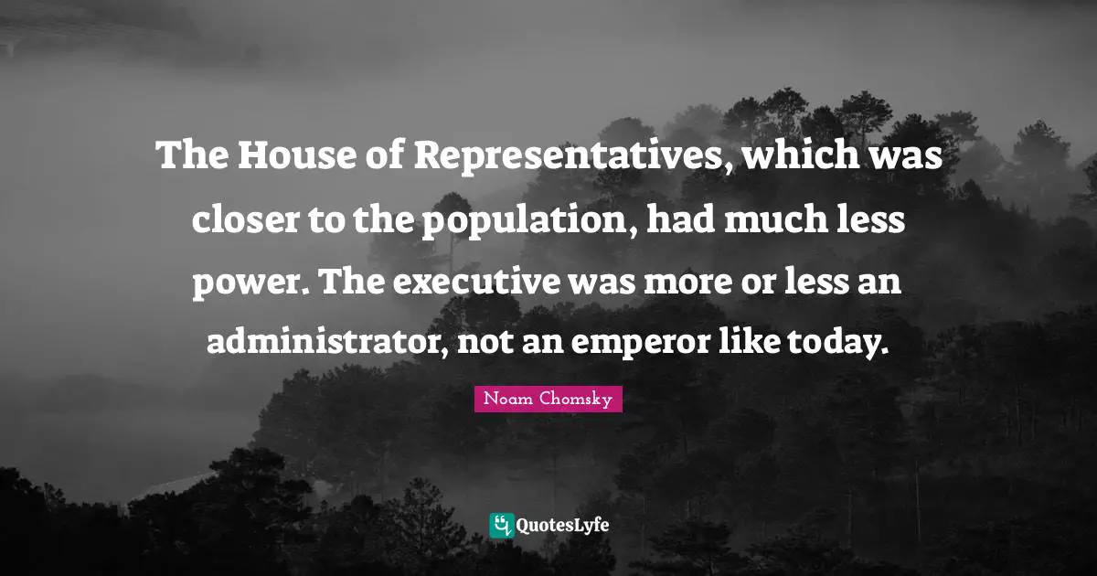 House Of Representatives Quotes: "The House of Representatives, which was closer to the population, had much less power. The executive was more or less an administrator, not an emperor like today."