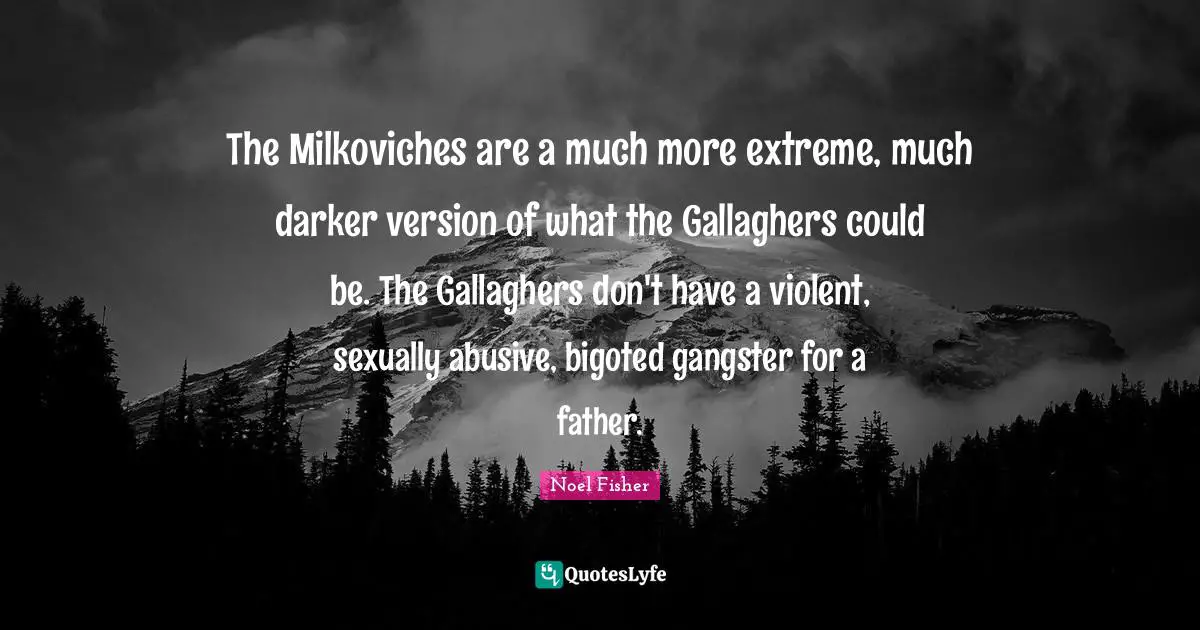 The Milkoviches are a much more extreme, much darker version of what the Gallaghers could be. The Gallaghers don't have a violent, sexually abusive, bigoted gangster for a father.