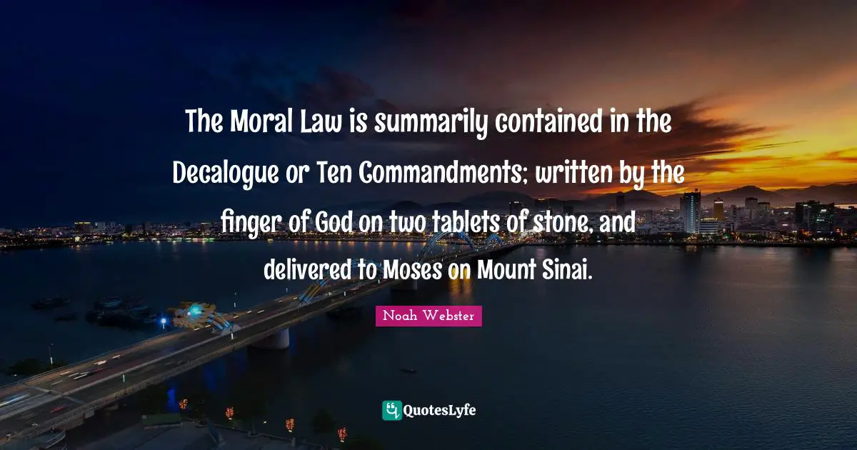 The Moral Law is summarily contained in the Decalogue or Ten Commandments; written by the finger of God on two tablets of stone, and delivered to Moses on Mount Sinai.