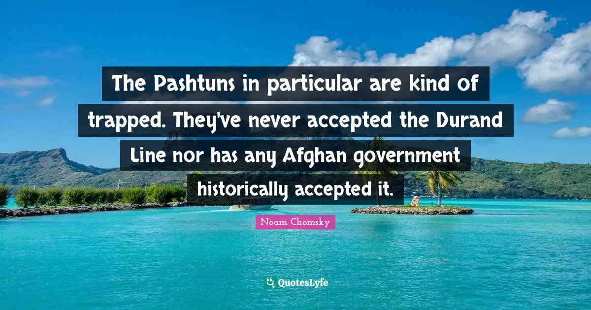 The Pashtuns in particular are kind of trapped. They've never accepted the Durand Line nor has any Afghan government historically accepted it.