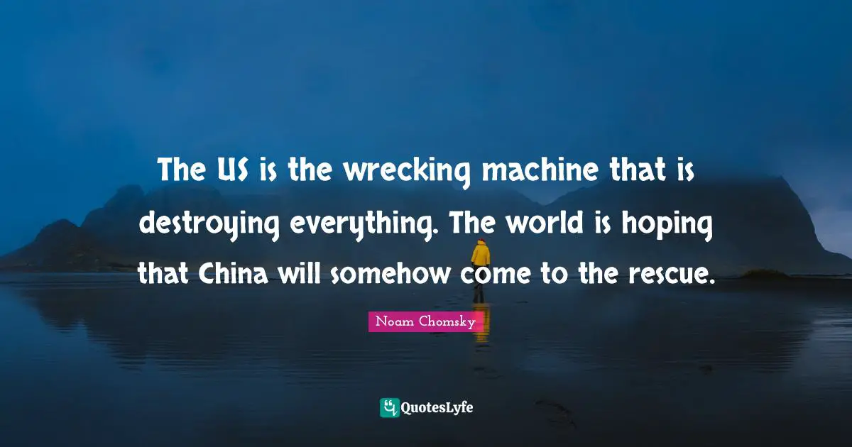 The US is the wrecking machine that is destroying everything. The world is hoping that China will somehow come to the rescue.