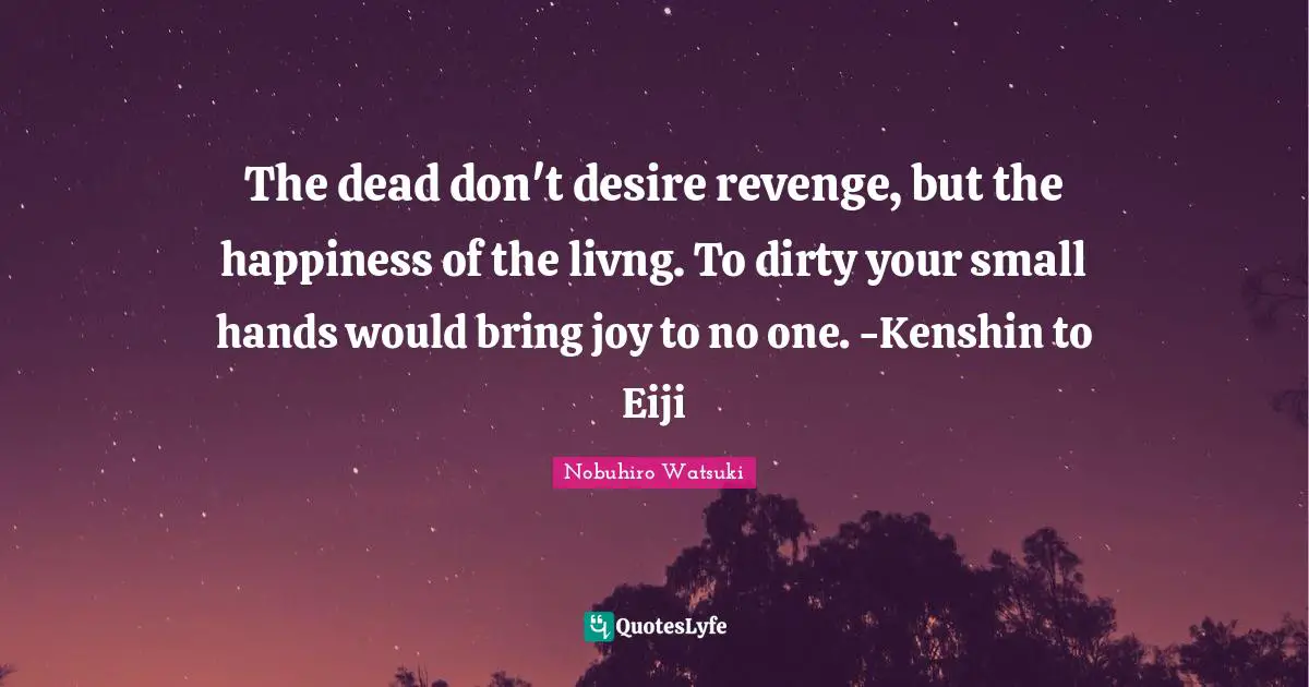The dead don't desire revenge, but the happiness of the livng. To dirty your small hands would bring joy to no one. -Kenshin to Eiji