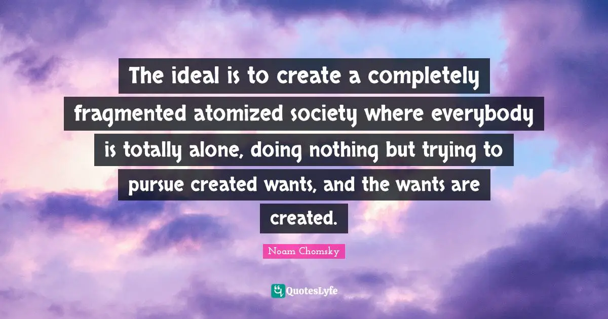The ideal is to create a completely fragmented atomized society where everybody is totally alone, doing nothing but trying to pursue created wants, and the wants are created.
