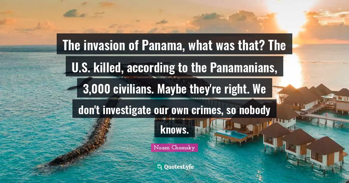 The invasion of Panama, what was that? The U.S. killed, according to the Panamanians, 3,000 civilians. Maybe they're right. We don't investigate our own crimes, so nobody knows.