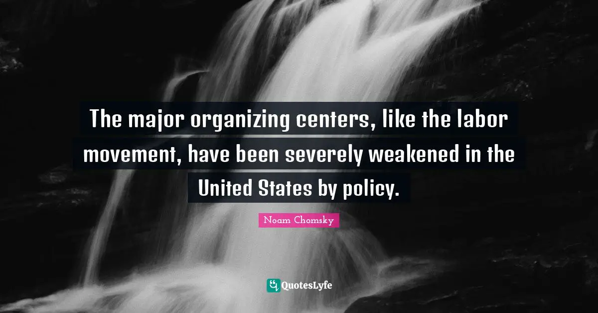 The major organizing centers, like the labor movement, have been severely weakened in the United States by policy.