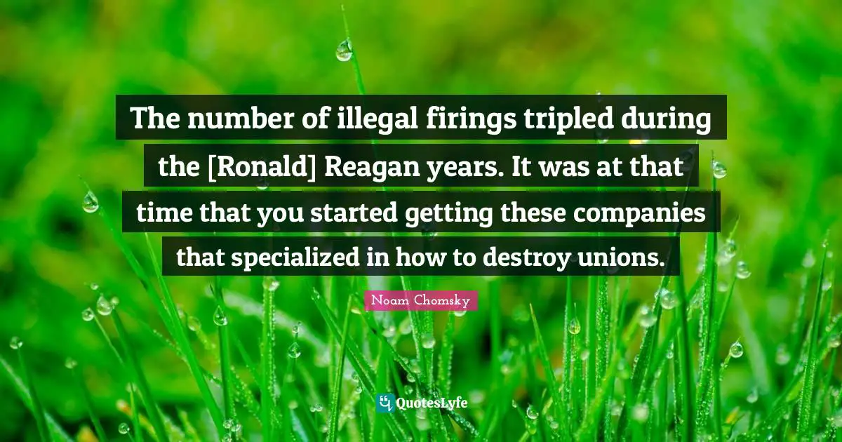 The number of illegal firings tripled during the [Ronald] Reagan years. It was at that time that you started getting these companies that specialized in how to destroy unions.