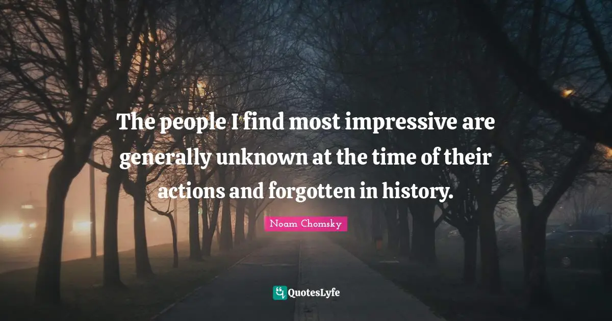 The people I find most impressive are generally unknown at the time of their actions and forgotten in history.