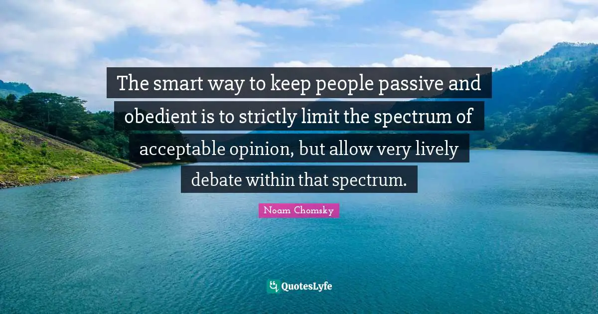 Noam Chomsky Quotes: The smart way to keep people passive and obedient is to strictly limit the spectrum of acceptable opinion, but allow very lively debate within that spectrum.