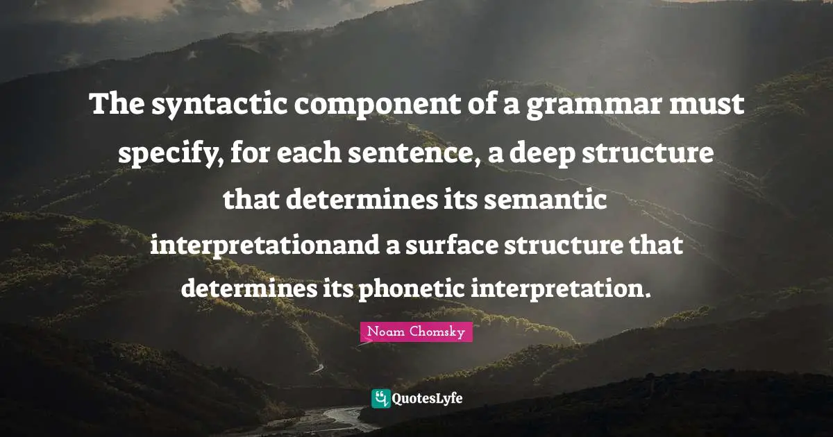 The syntactic component of a grammar must specify, for each sentence, a deep structure that determines its semantic interpretationand a surface structure that determines its phonetic interpretation.
