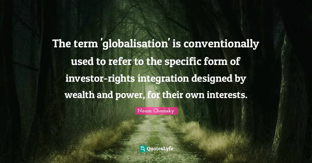 Integration Quotes: "The term 'globalisation' is conventionally used to refer to the specific form of investor-rights integration designed by wealth and power, for their own interests."