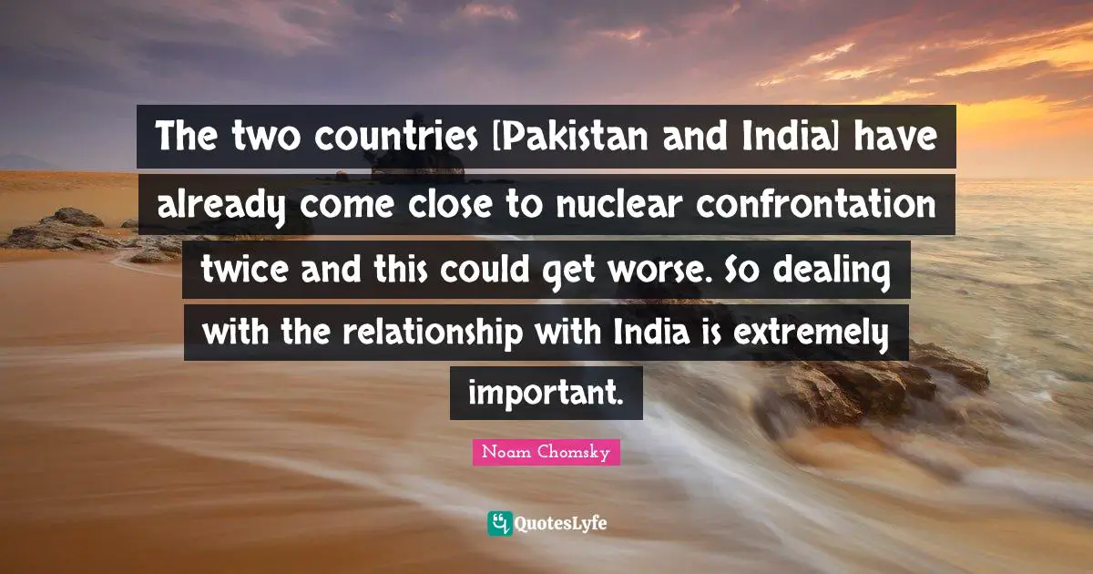 The two countries [Pakistan and India] have already come close to nuclear confrontation twice and this could get worse. So dealing with the relationship with India is extremely important.
