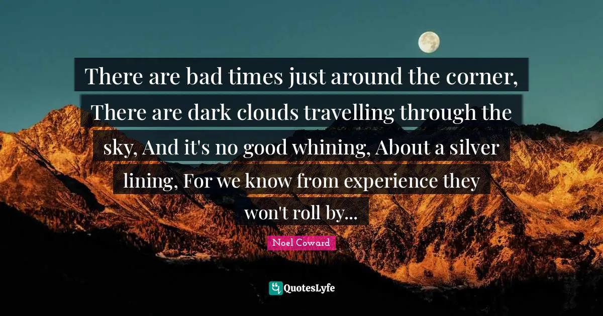 There are bad times just around the corner, There are dark clouds travelling through the sky, And it's no good whining, About a silver lining, For we know from experience they won't roll by...