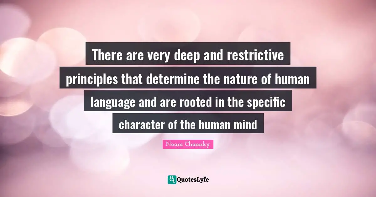 There are very deep and restrictive principles that determine the nature of human language and are rooted in the specific character of the human mind