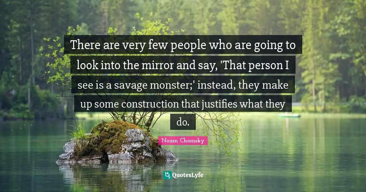 There are very few people who are going to look into the mirror and say, 'That person I see is a savage monster;' instead, they make up some construction that justifies what they do.