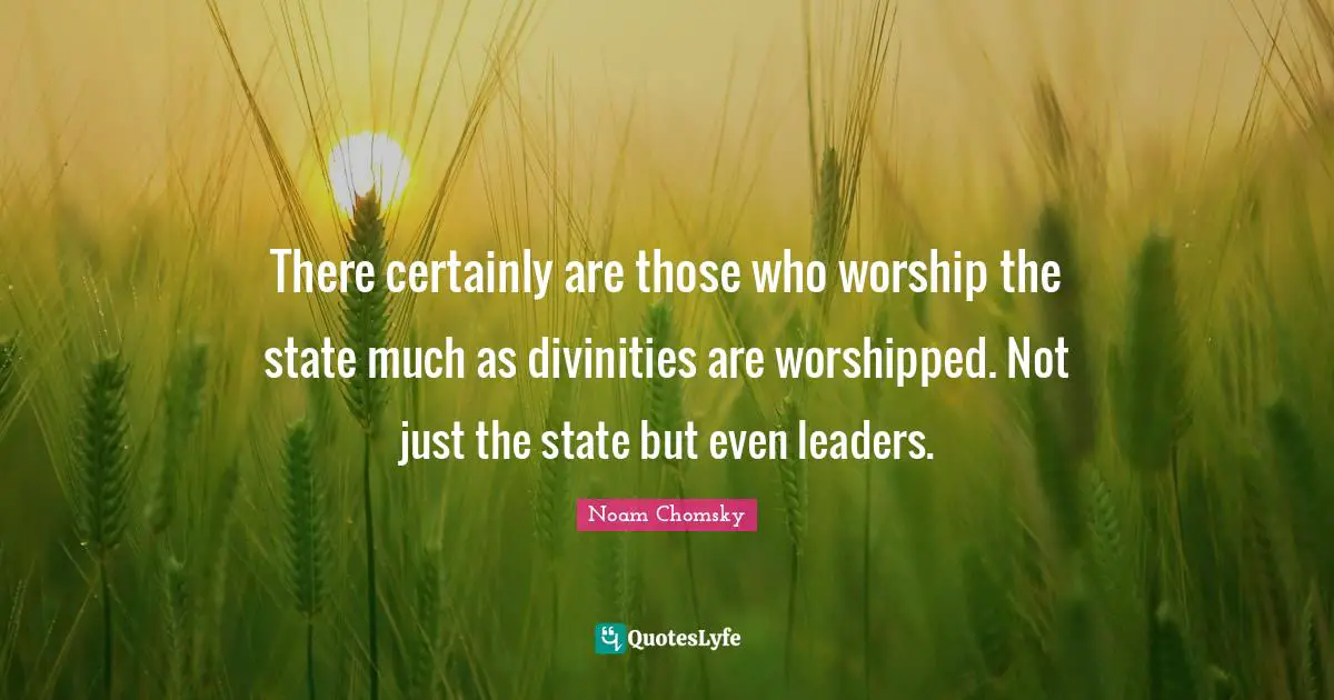 There certainly are those who worship the state much as divinities are worshipped. Not just the state but even leaders.