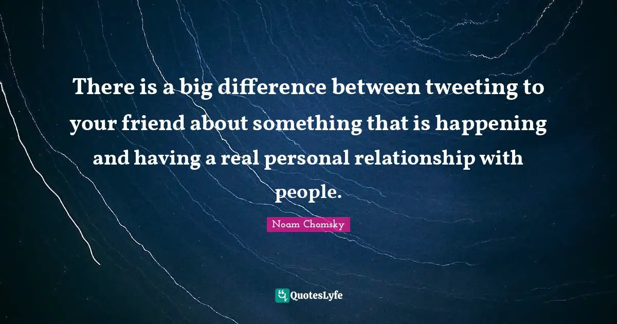 There is a big difference between tweeting to your friend about something that is happening and having a real personal relationship with people.