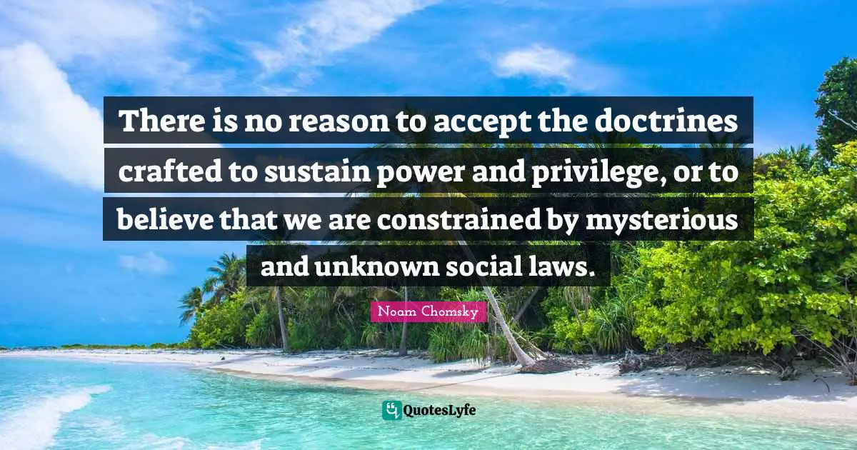 There is no reason to accept the doctrines crafted to sustain power and privilege, or to believe that we are constrained by mysterious and unknown social laws.