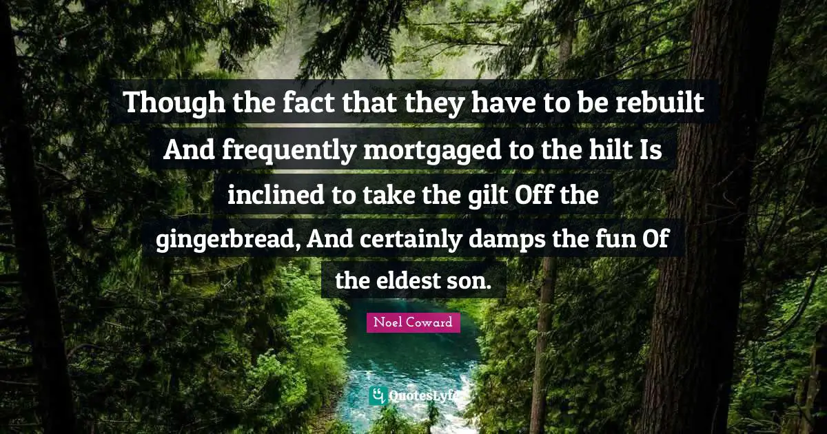 Though the fact that they have to be rebuilt And frequently mortgaged to the hilt Is inclined to take the gilt Off the gingerbread, And certainly damps the fun Of the eldest son.