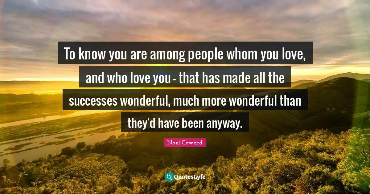 To know you are among people whom you love, and who love you – that has made all the successes wonderful, much more wonderful than they'd have been anyway.