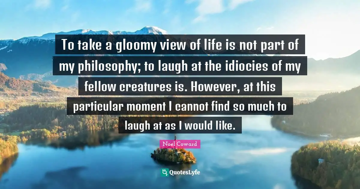 To take a gloomy view of life is not part of my philosophy; to laugh at the idiocies of my fellow creatures is. However, at this particular moment I cannot find so much to laugh at as I would like.