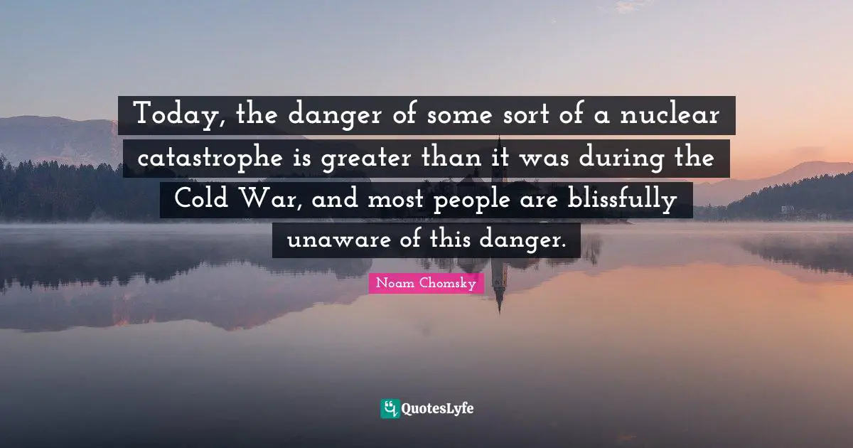 Today, the danger of some sort of a nuclear catastrophe is greater than it was during the Cold War, and most people are blissfully unaware of this danger.