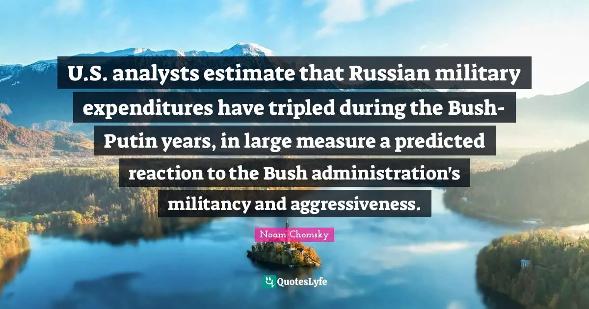 U.S. analysts estimate that Russian military expenditures have tripled during the Bush-Putin years, in large measure a predicted reaction to the Bush administration's militancy and aggressiveness.