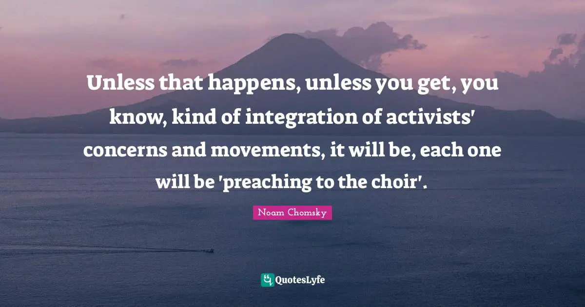 Unless that happens, unless you get, you know, kind of integration of activists' concerns and movements, it will be, each one will be 'preaching to the choir'.